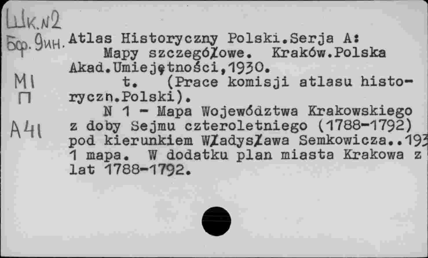 ﻿іф ûWH.Atlas Historyczny Polski.Serja A:
Мару szczegö/owe. Krakôw.Polska Akad.Umiejçtnoéci,1930»
Ml	t. (Prace komisji atlasu histo-
П	ryczn.Polski).
N 1 - Мара Wojewddztwa Krakowskiego z doby Sejmu czteroletniego (1788-1792) pod kierunkiem W/adys/awa Semkowicza..193 1 тара. W dodatku plan miasta Krakows z lat 1788-1792.